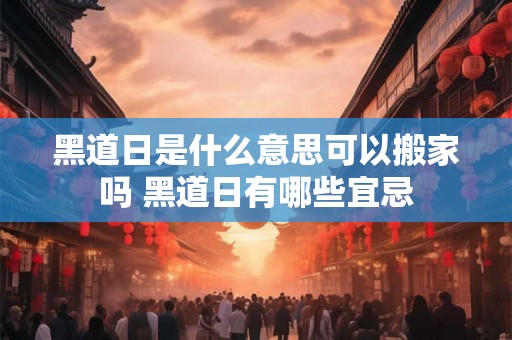 黑道日是什么意思可以搬家吗 黑道日有哪些宜忌