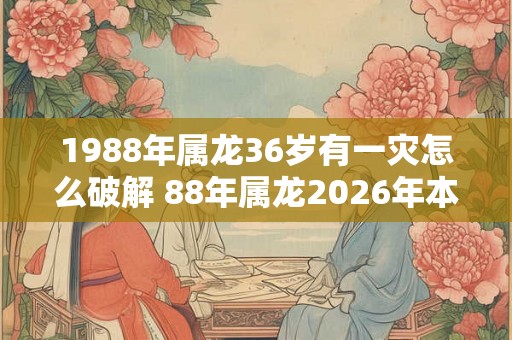 1988年属龙36岁有一灾怎么破解 88年属龙2026年本命年运势如何