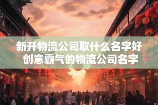 新开物流公司取什么名字好 创意霸气的物流公司名字 新开物流公司取什么名字好 创意霸气的物流公司名字