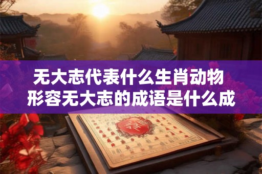 无大志代表什么生肖动物 形容无大志的成语是什么成语 无大志代表什么生肖动物 形容无大志的成语是什么成语
