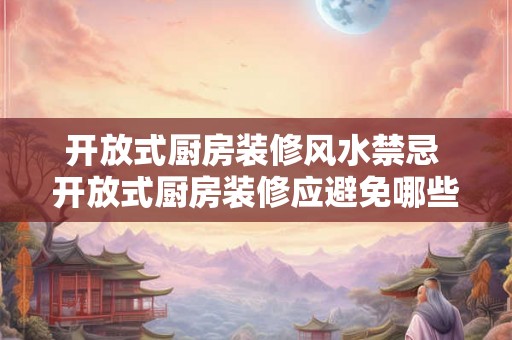 开放式厨房装修风水禁忌 开放式厨房装修应避免哪些风水禁忌 开放式厨房装修风水禁忌 开放式厨房装修应避免哪些风水禁忌
