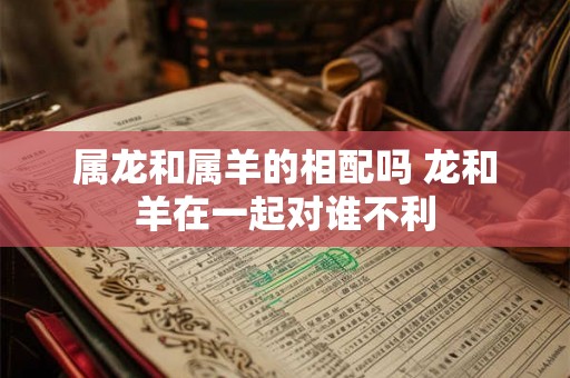 属龙和属羊的相配吗 龙和羊在一起对谁不利 属龙和属羊的相配吗 龙和羊在一起对谁不利