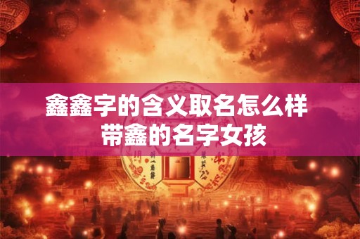 鑫鑫字的含义取名怎么样 带鑫的名字女孩 鑫鑫字的含义取名怎么样 带鑫的名字女孩
