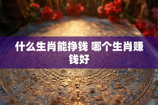 什么生肖能挣钱 哪个生肖赚钱好 什么生肖能挣钱 哪个生肖赚钱好