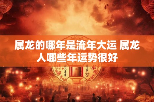 属龙的哪年是流年大运 属龙人哪些年运势很好