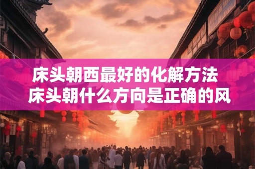 床头朝西最好的化解方法  床头朝什么方向是正确的风水