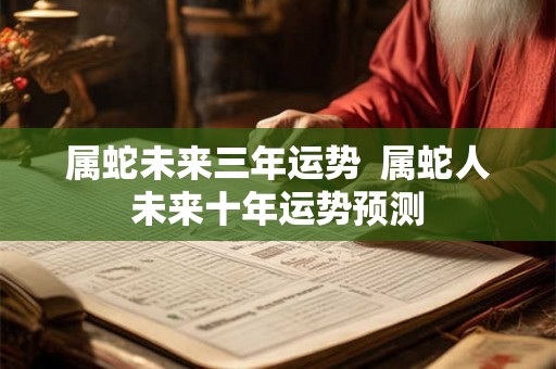 属蛇未来三年运势 属蛇人未来十年运势预测 属蛇未来三年运势 属蛇人未来十年运势预测