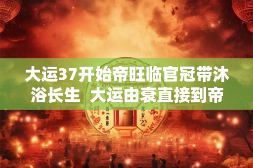 大运37开始帝旺临官冠带沐浴长生 大运由衰直接到帝旺的表现 大运37开始帝旺临官冠带沐浴长生 大运由衰直接到帝旺的表现