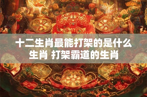 十二生肖最能打架的是什么生肖 打架霸道的生肖 十二生肖最能打架的是什么生肖 打架霸道的生肖