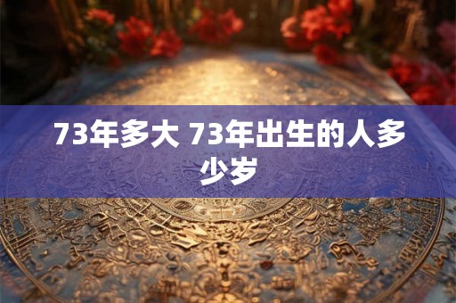 73年多大 73年出生的人多少岁 73年多大 73年出生的人多少岁
