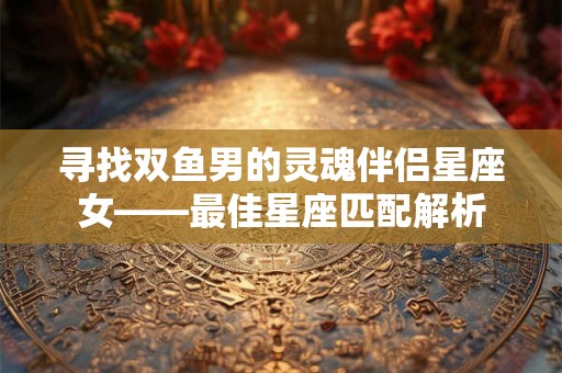 寻找双鱼男的灵魂伴侣星座女——最佳星座匹配解析