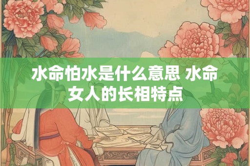 水命怕水是什么意思 水命女人的长相特点