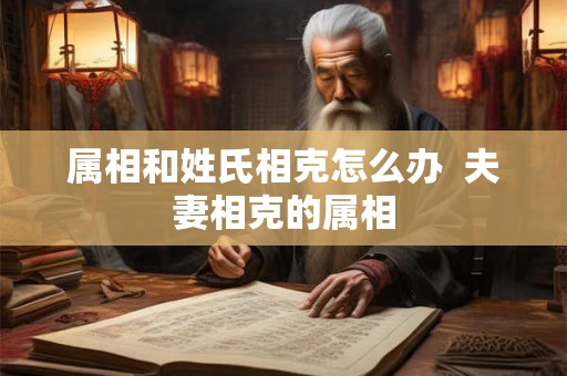 属相和姓氏相克怎么办  夫妻相克的属相