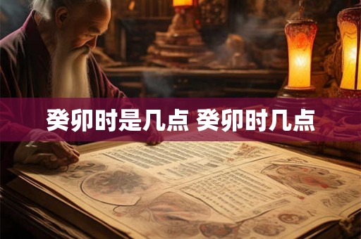 癸卯时是几点 癸卯时几点 癸卯时是几点 癸卯时几点