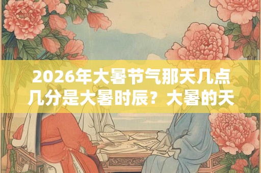 2026年大暑节气那天几点几分是大暑时辰？大暑的天气如何？