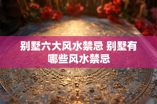 别墅六大风水禁忌 别墅有哪些风水禁忌