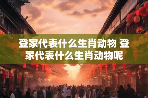 登家代表什么生肖动物 登家代表什么生肖动物呢 登家代表什么生肖动物 登家代表什么生肖动物呢