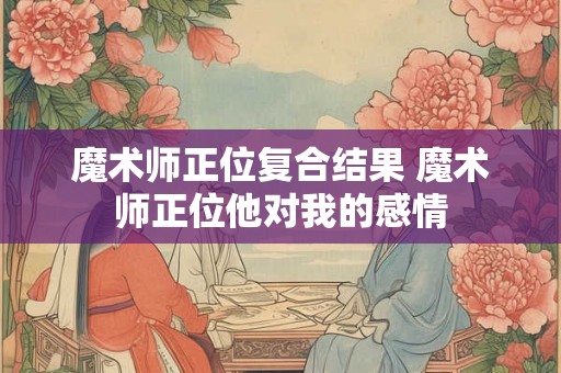 魔术师正位复合结果 魔术师正位他对我的感情