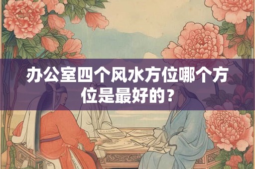 办公室四个风水方位哪个方位是最好的? 办公室四个风水方位哪个方位是最好的?