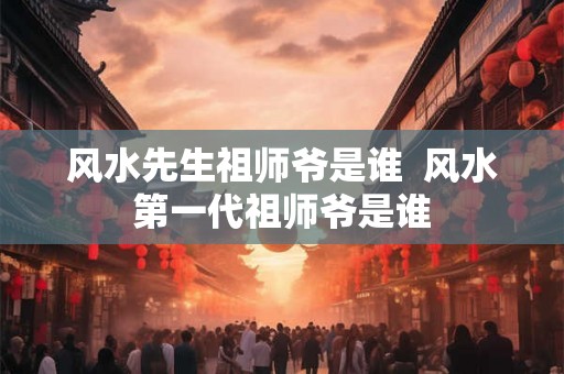 风水先生祖师爷是谁  风水第一代祖师爷是谁