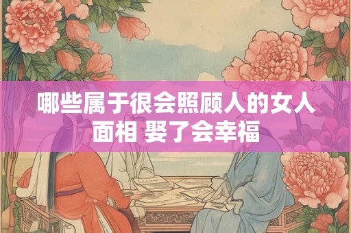 哪些属于很会照顾人的女人面相 娶了会幸福