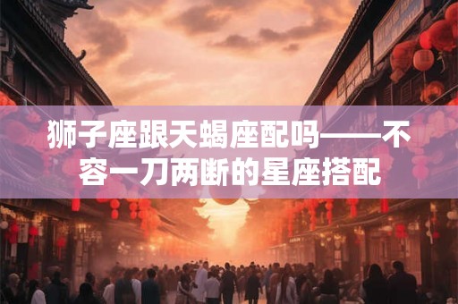 狮子座跟天蝎座配吗——不容一刀两断的星座搭配 狮子座跟天蝎座配吗——不容一刀两断的星座搭配