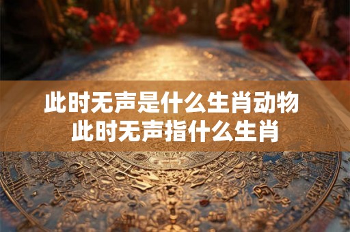 此时无声是什么生肖动物 此时无声指什么生肖 此时无声是什么生肖动物 此时无声指什么生肖