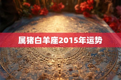 属猪白羊座2015年运势 属猪白羊座2015年运势