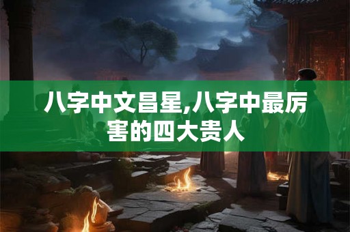 八字中文昌星,八字中最厉害的四大贵人