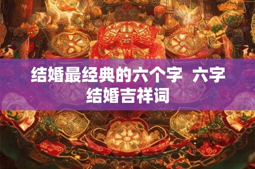 结婚最经典的六个字 六字结婚吉祥词 结婚最经典的六个字 六字结婚吉祥词