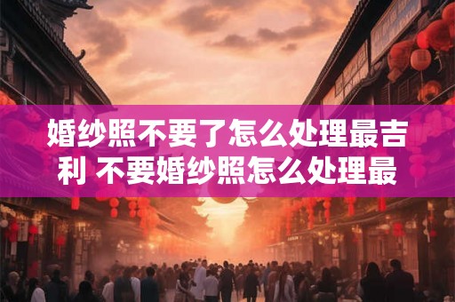 婚纱照不要了怎么处理最吉利 不要婚纱照怎么处理最好