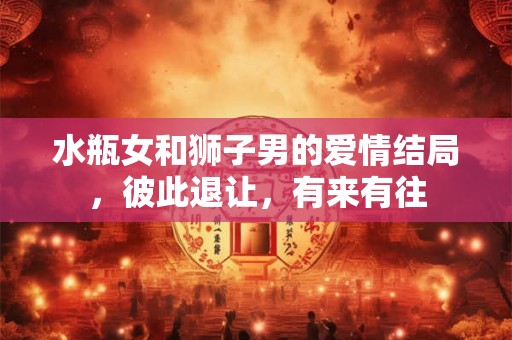 水瓶女和狮子男的爱情结局，彼此退让，有来有往