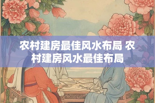 农村建房最佳风水布局 农村建房风水最佳布局