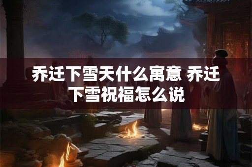 乔迁下雪天什么寓意 乔迁下雪祝福怎么说