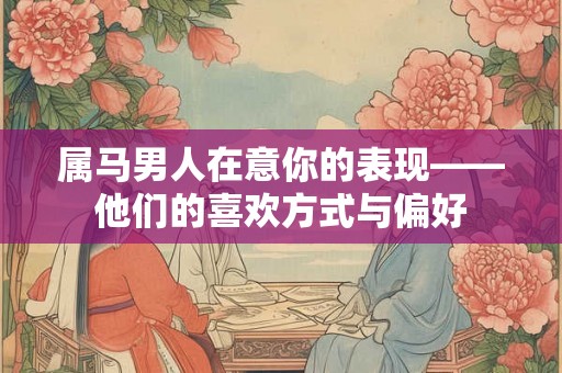 属马男人在意你的表现——他们的喜欢方式与偏好 属马男人在意你的表现——他们的喜欢方式与偏好