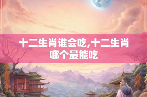 十二生肖谁会吃,十二生肖哪个最能吃
