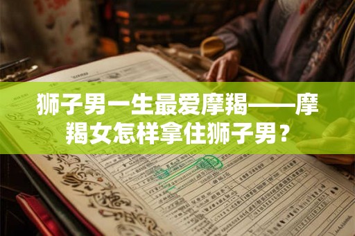 狮子男一生最爱摩羯——摩羯女怎样拿住狮子男？