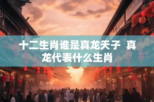 十二生肖谁是真龙天子  真龙代表什么生肖
