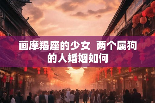画摩羯座的少女 两个属狗的人婚姻如何 画摩羯座的少女 两个属狗的人婚姻如何