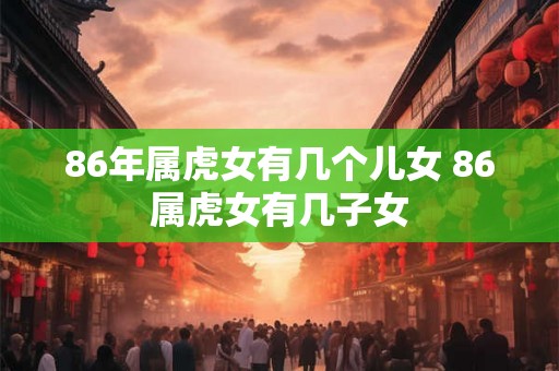 86年属虎女有几个儿女 86属虎女有几子女 86年属虎女有几个儿女 86属虎女有几子女
