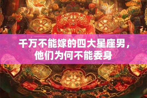 千万不能嫁的四大星座男，他们为何不能委身