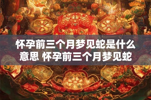 怀孕前三个月梦见蛇是什么意思 怀孕前三个月梦见蛇意味着什么
