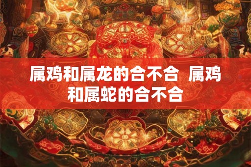 属鸡和属龙的合不合  属鸡和属蛇的合不合