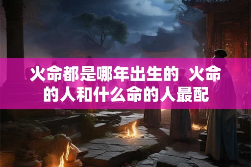 火命都是哪年出生的 火命的人和什么命的人最配 火命都是哪年出生的 火命的人和什么命的人最配