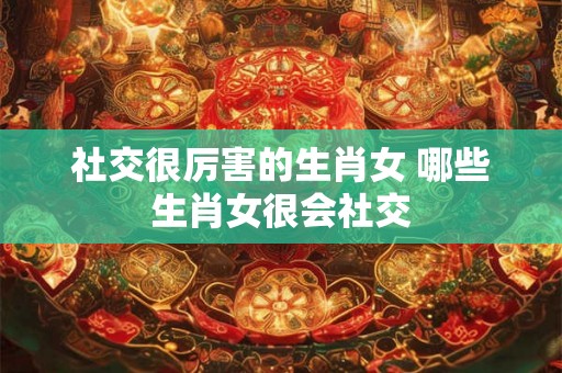 社交很厉害的生肖女 哪些生肖女很会社交