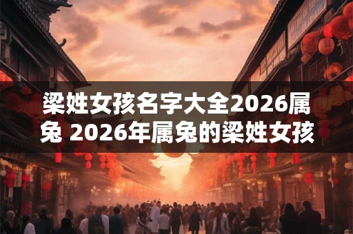 梁姓女孩名字大全2026属兔 2026年属兔的梁姓女孩可以取哪些名字 梁姓女孩名字大全2026属兔 2026年属兔的梁姓女孩可以取哪些名字