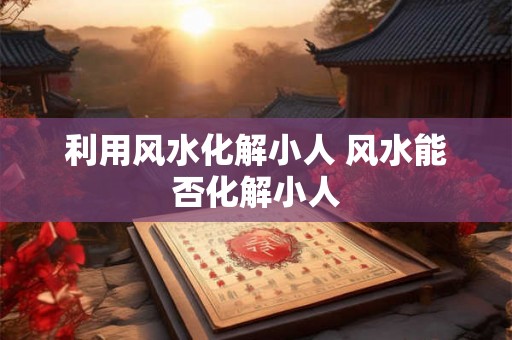 利用风水化解小人 风水能否化解小人