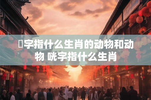 睤字指什么生肖的动物和动物 咣字指什么生肖