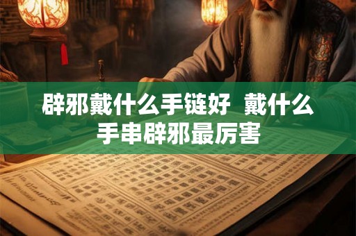 辟邪戴什么手链好 戴什么手串辟邪最厉害 辟邪戴什么手链好 戴什么手串辟邪最厉害