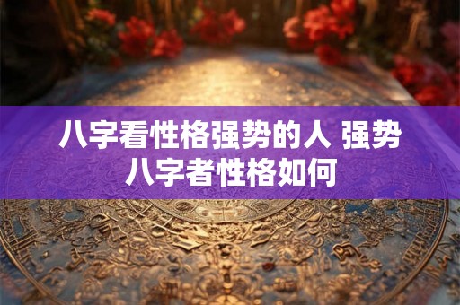 八字看性格强势的人 强势八字者性格如何 八字看性格强势的人 强势八字者性格如何